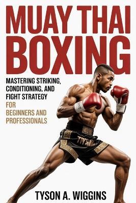 Muay Thai Boxing: Mastering Striking, Conditioning, and Fight Strategy For Beginners and Professionals - Tyson A Wiggins - cover