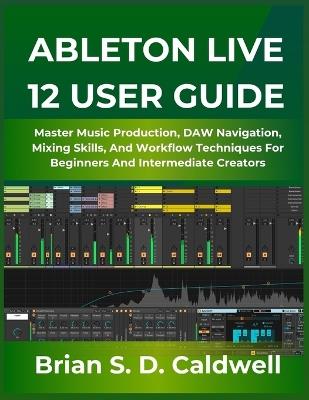 Ableton Live 12 User Guide: Master Music Production, DAW Navigation, Mixing Skills, And Workflow Techniques For Beginners And Intermediate Creators - Brian S D Caldwell - cover