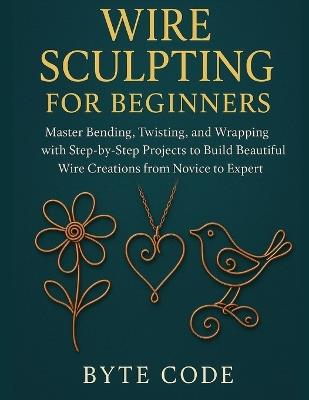 Wire Sculpting for Beginners: Master Bending, Twisting, and Wrapping with Step-by-Step Projects to Build Beautiful Wire Creations from Novice to Expert - Byte Code - cover