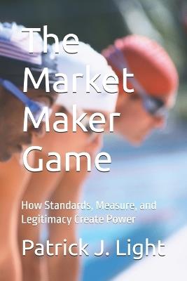 The Market Maker Game: How Standards, Measure, and Legitimacy Create Power - Patrick J Light - cover