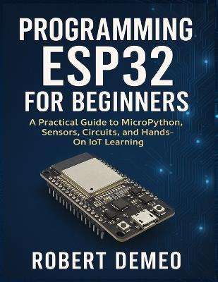 Programming Esp32 for Beginners: A Practical Guide to MicroPython, Sensors, Circuits, and Hands-On IoT Learning. - Robert Demeo - cover
