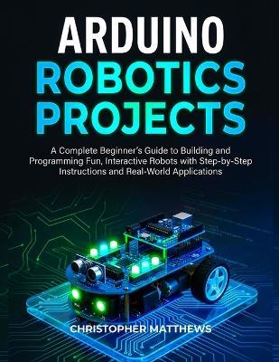 Arduino Robotics Projects: A Complete Beginner's Guide to Building and Programming Fun, Interactive Robots with Step-by-Step Instructions and Real-World Applications - Christopher Matthews - cover