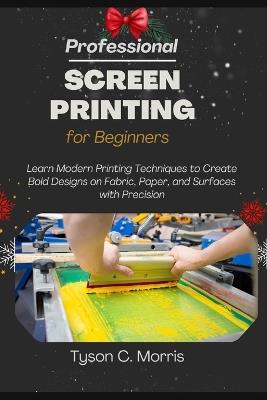 Professional Screen Printing for Beginners: Learn Modern Printing Techniques to Create Bold Designs on Fabric, Paper, and Surfaces with Precision - Tyson C Morris - cover