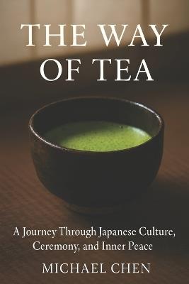 The Way of Tea: A Journey Through Japanese Culture, Ceremony, and Inner Peace: The Complete Guide to Mindfulness, Matcha & the Ancient Art of Chanoyu - Michael Chen - cover