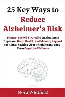 25 Key Ways to Reduce Alzheimer's Risk: Science-Backed Strategies on Aluminum Exposure, Brain Health, and Memory Support for Adults Seeking Clear Thinking and Long-Term Cognitive Wellness - Nora Whitford - cover