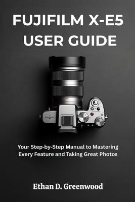 Fujifilm X-E5 User Guide: Your Step by Step Manual to Mastering Every Feature and Taking Great Photos - Ethan D Greenwood - cover