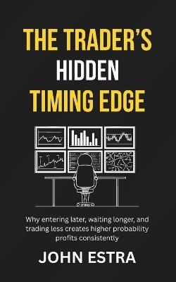 The Trader's Hidden Timing Edge: Why entering later, waiting longer, and trading less creates higher probability profits consistently - John Estra - cover