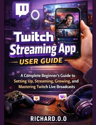 Twitch Streaming App User Guide: A Complete Beginner's Guide to Setting Up, Streaming, Growing, and Mastering Twitch Live Broadcasts - Richard O O - cover