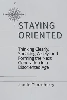 Staying Oriented: Thinking Clearly, Speaking Wisely, and Forming the Next Generation in a Disoriented Age - Jamie Thornberry - cover