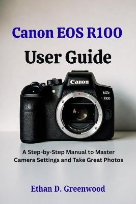 Canon EOS R100 User Guide: A Step-by-Step Manual to Master Camera Settings and Take Great Photos - Ethan D Greenwood - cover