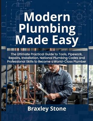 Modern Plumbing Made Easy: The Ultimate Practical Guide to Tools, Pipework, Repairs, Installation, National Plumbing Codes and Professional Skills to Become a World-Class Plumber - Braxley Stone - cover