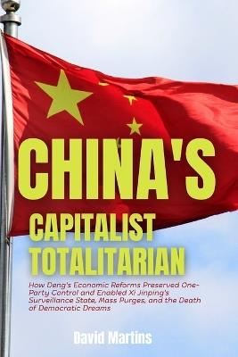 China's Capitalist Totalitarian: How Deng's Economic Reforms Preserved One-Party Control and Enabled Xi Jinping's Surveillance State, Mass Purges, and the Death of Democratic Dreams - David Martins - cover