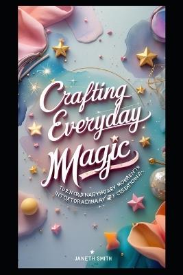 Crafting Everyday Magic: Turn Ordinary Moments Into Extraordinary Creations. - Janeth Smith - cover