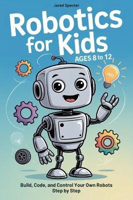 Robotics for Kids Ages 8 to 12: Build, Code, and Control Your Own Robots Step by Step - Jared Specter - cover