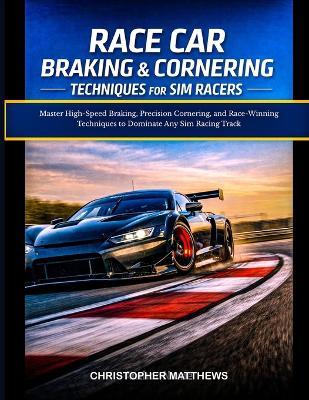Race Car Braking & Cornering Techniques for Sim Racers: Master High-Speed Braking, Precision Cornering, and Race-Winning Techniques to Dominate Any Sim Racing Track - Christopher Matthews - cover