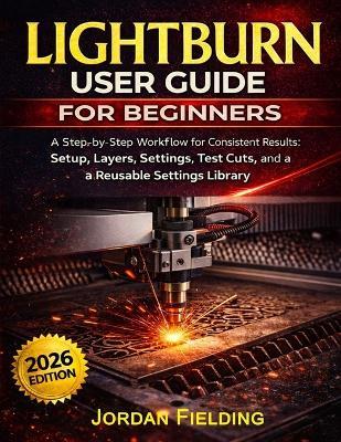 LightBurn User Guide for Beginners 2026: A Step-by-Step Workflow for Consistent Results: Setup, Layers, Settings, Test Cuts, and a Reusable Settings Library - Jordan Fielding - cover