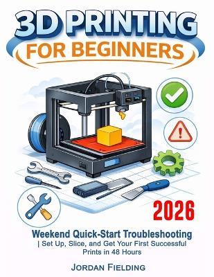 3D Printing User Guide For Beginners: Weekend Quick-Start Troubleshooting Set Up, Slice, and Get Your First Successful Prints in 48 Hours - Jordan Fielding - cover
