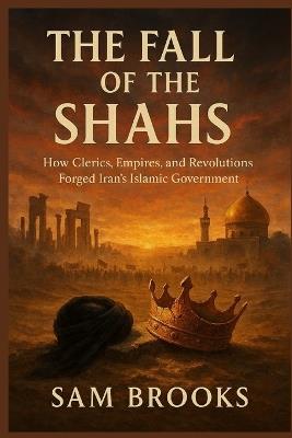The Fall of the Shahs: How Clerics, Empires, and Revolutions Forged Iran's Islamic Government - Sam Brooks - cover