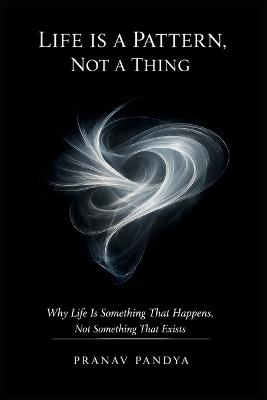 LIFE IS A PATTERN, NOT A THING Why Life Is Something That Happens, Not Something That Exists - Pranav Pandya - cover