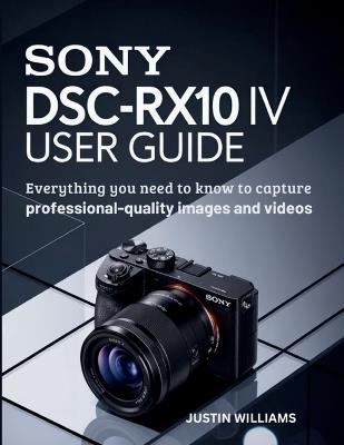 Sony DSC-RX10 IV User Guide: Everything You Need to Know to Capture Professional-Quality Images and Videos - Justin Williams - cover