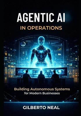 Agentic AI in Operations: Building Autonomous Systems for Modern Businesses - Gilberto Neal - cover