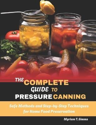 The Complete Guide to Pressure Canning: Safe Methods and Step-by-Step Techniques for Home Food Preservation - Myriam T Simms - cover