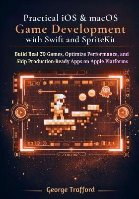 Practical iOS & macOS Game Development with Swift and SpriteKit: Build Real 2D Games, Optimize Performance, and Ship Production-Ready Apps on Apple Platforms - George Trafford - cover