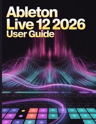 Ableton Live 12 2026 User Guide: The Ultimate Step-by-Step Manual for Beginners to Master Music Production, Mixing, Sound Design, and Creative Workflow Secrets - James G Carlson - cover