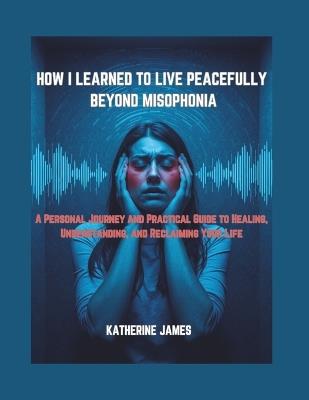 How I Learned to Live Peacefully Beyond Misophonia: "A Personal Journey and Practical Guide to Healing, Understanding, and Reclaiming Your Life" - Katherine James - cover