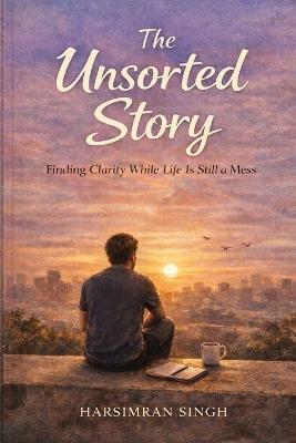 The Unsorted Story: Finding Clarity While Life Is Still a Mess - Harsimran Singh - cover