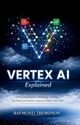 Vertex AI Explained: A Practical Guide to Building, Training, and Deploying Machine Learning Models in the Cloud - Raymond Thompson - cover