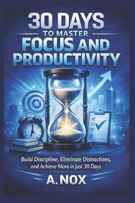 30 Days to Master Focus and Productivity: Build Discipline, Eliminate Distractions, and Achieve More in Just 30 Days - A Nox - cover