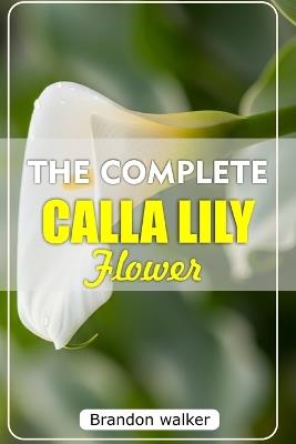 The Complete Calla Lilly Flowers: The Ultimate Beginner's Guide to Growing, Caring For, and Harvesting Stunning Calla Lilies at Home and garden - Brandon Walker - cover