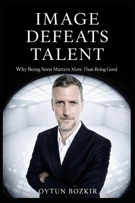Image Defeats Talent: Why Being Seen Matters More Than Being Good - Oytun Bozkır - cover