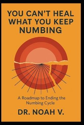 You Can't Heal What You Keep Numbing: A Roadmap to Ending the Numbing Cycle - Noah V - cover