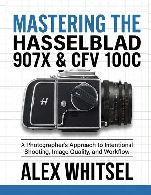 Mastering the Hasselblad 907X & CFV 100C: A Photographer's Approach to Intentional Shooting, Image Quality, and Workflow - Alex Whitsel - cover