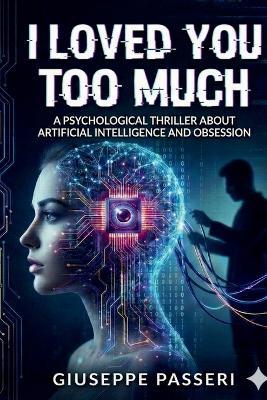I Loved You Too Much: A Psychological Thriller About Artificial Intelligence and Obsession - Giuseppe Passeri - cover