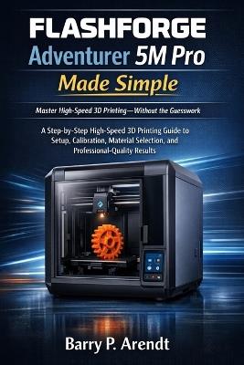 FLASHFORGE Adventurer 5m Pro Made Simple: A Step-by-Step High-Speed 3D Printing Guide to Setup, Calibration, Material Selection, and Professional-Quality Results - Barry P Arendt - cover