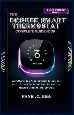 The Ecobee Smart Thermostat Complete Guidebook: A USER-FRIENDLY MANUAL: Everything You Need to Know to Set Up, Control, and Optimize Your Ecobee for Maximum Comfort and Savings - Faye C Rea - cover