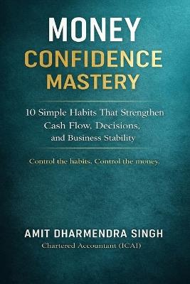 Money Confidence Mastery: 10 Simple Habits That Strengthen Cash Flow, Decisions, and Business Stability - Amit Dharmendra Singh - cover