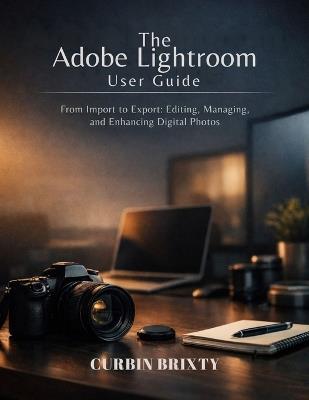The Adobe Lightroom User Guide: From Import to Export: Editing, Managing, and Enhancing Digital Photos - Curbin Brixty - cover