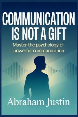 Communication Is Not a Gift: Master the Psychology of Powerful Communication - Abraham Justin - cover