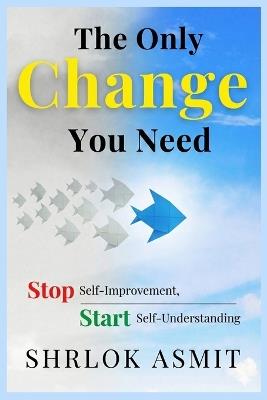 The Only Change You Need: Stop Self-Improvement, Start Self-Understanding - Shrlok Asmit - cover