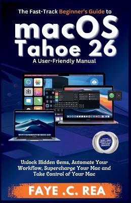 The Fast-Track Beginner's Guide to macOS Tahoe 26: A User-Friendly Manual: Unlock Hidden Gems, Automate Your Workflow, Supercharge Your Mac and Take Control of Your Mac - Faye C Rea - cover