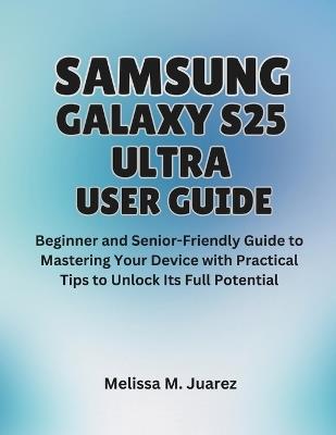 Samsung Galaxy S25 Ultra User Guide: Beginner and Senior-Friendly Manual to Mastering Your Device with Practical Tips to Unlock Its Full Potential - Melissa M Juarez - cover