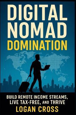 Digital Nomad Domination: Build Remote Income Streams, Live Tax-Free, and Thrive Anywhere - Logan Cross - cover