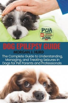 Dog Epilepsy Guide: The Complete Guide to Understanding, Managing, and Treating Seizures in Dogs for Pet Parents and Professionals - Morgan J Hurd - cover