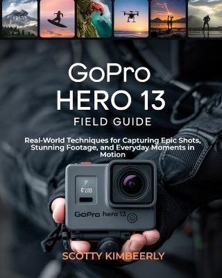 GoPro Hero 13 Field Guide: Real-World Techniques for Capturing Epic Shots, Stunning Footage, and Everyday Moments in Motion - Scotty Kimberly - cover