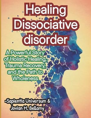 Healing Dissociative disorder: A Powerful Story of Holistic Healing, Trauma Recovery, and the Path to Wholeness - Jovian M Bellamy,Sapientia Universum - cover