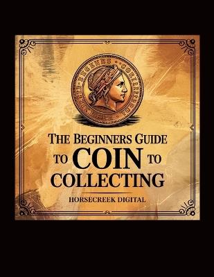 The Beginners Guide to Coin Collecting: Discover the Joy of Numismatics - Horsecreek Digital - cover